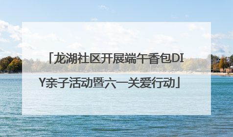 龙湖社区开展端午香包DIY亲子活动暨六一关爱行动