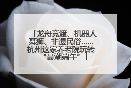 龙舟竞渡、机器人舞狮、非遗民俗……杭州这家养老院玩转“最潮端午”