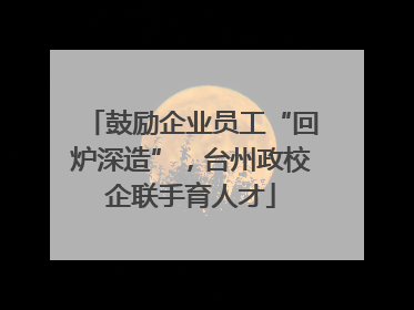 鼓励企业员工“回炉深造”，台州政校企联手育人才