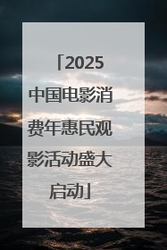 2025中国电影消费年惠民观影活动盛大启动