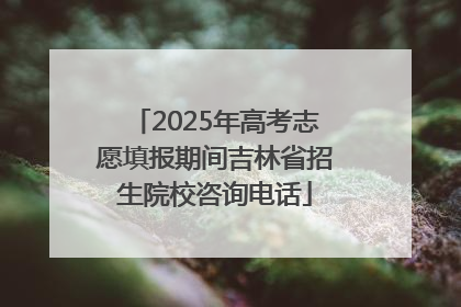 2025年高考志愿填报期间吉林省招生院校咨询电话
