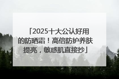 2025十大公认好用的防晒霜！高倍防护养肤提亮，敏感肌直接抄