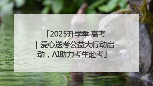 2025升学季·高考｜爱心送考公益大行动启动，AI助力考生赴考