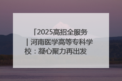 2025高招全服务｜河南医学高等专科学校：凝心聚力再出发 砥砺前行谱新篇