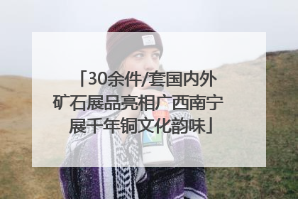 30余件/套国内外矿石展品亮相广西南宁 展千年铜文化韵味