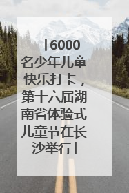 6000名少年儿童快乐打卡，第十六届湖南省体验式儿童节在长沙举行