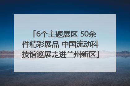 6个主题展区 50余件精彩展品 中国流动科技馆巡展走进兰州新区