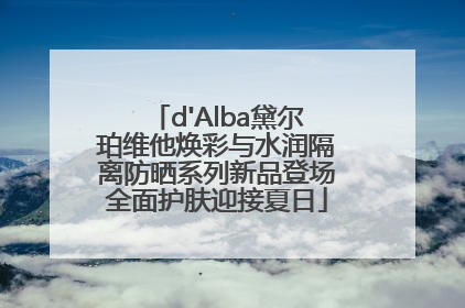 d'Alba黛尔珀维他焕彩与水润隔离防晒系列新品登场全面护肤迎接夏日